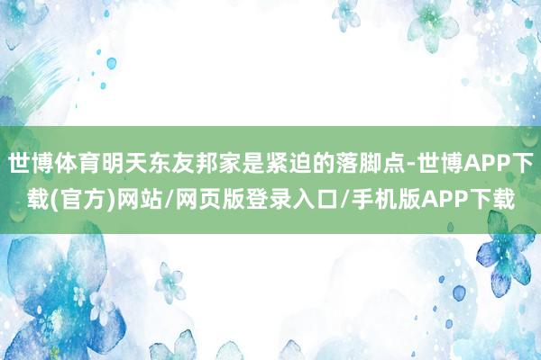 世博体育明天东友邦家是紧迫的落脚点-世博APP下载(官方)网站/网页版登录入口/手机版APP下载