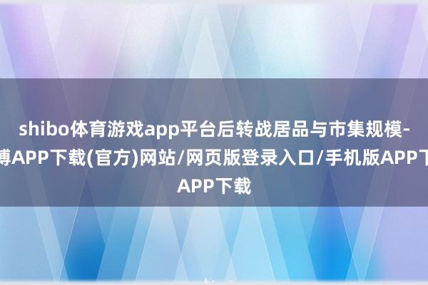 shibo体育游戏app平台后转战居品与市集规模-世博APP下载(官方)网站/网页版登录入口/手机版APP下载