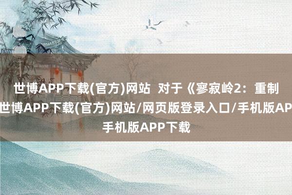 世博APP下载(官方)网站  对于《寥寂岭2：重制版》-世博APP下载(官方)网站/网页版登录入口/手机版APP下载