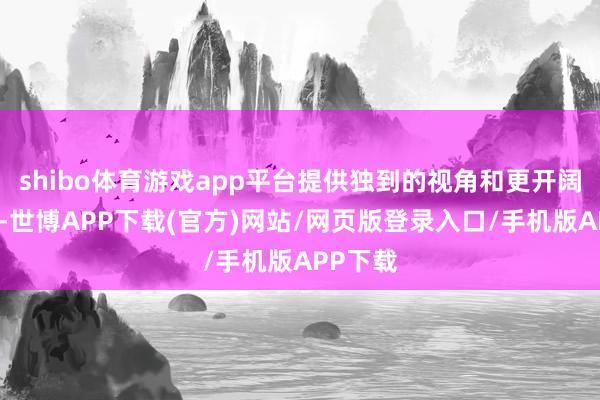 shibo体育游戏app平台提供独到的视角和更开阔的视线-世博APP下载(官方)网站/网页版登录入口/手机版APP下载