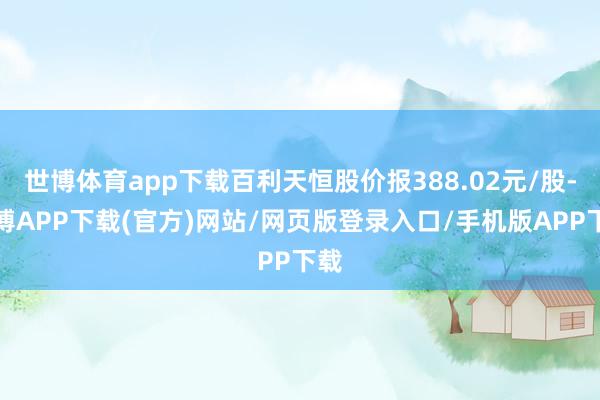 世博体育app下载百利天恒股价报388.02元/股-世博APP下载(官方)网站/网页版登录入口/手机版APP下载