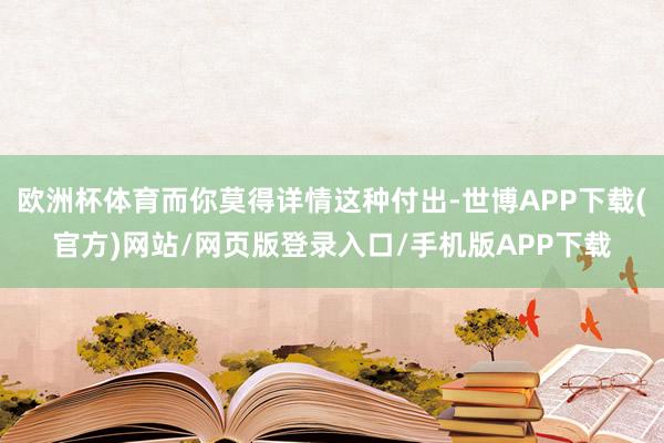 欧洲杯体育而你莫得详情这种付出-世博APP下载(官方)网站/网页版登录入口/手机版APP下载