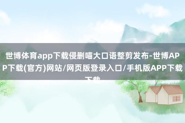 世博体育app下载侵删喵大口语整剪发布-世博APP下载(官方)网站/网页版登录入口/手机版APP下载
