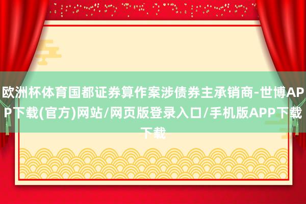 欧洲杯体育国都证券算作案涉债券主承销商-世博APP下载(官方)网站/网页版登录入口/手机版APP下载