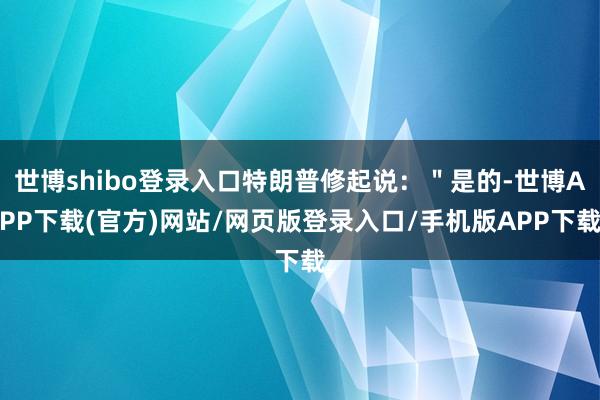 世博shibo登录入口特朗普修起说:"是的-世博APP下载(官方)网站/网页版登录入口/手机版APP下载