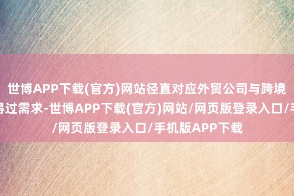 世博APP下载(官方)网站径直对应外贸公司与跨境电商卖家的信得过需求-世博APP下载(官方)网站/网页版登录入口/手机版APP下载