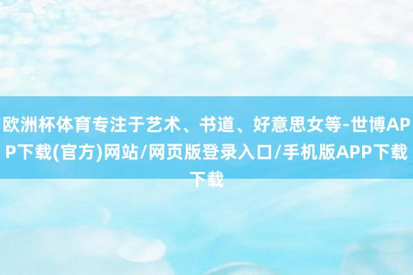 欧洲杯体育专注于艺术、书道、好意思女等-世博APP下载(官方)网站/网页版登录入口/手机版APP下载