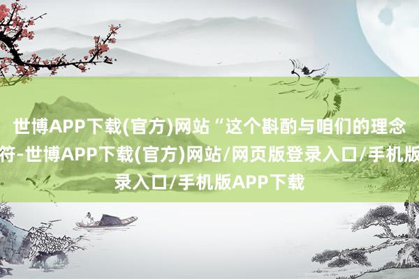 世博APP下载(官方)网站“这个斟酌与咱们的理念念绝不相符-世博APP下载(官方)网站/网页版登录入口/手机版APP下载