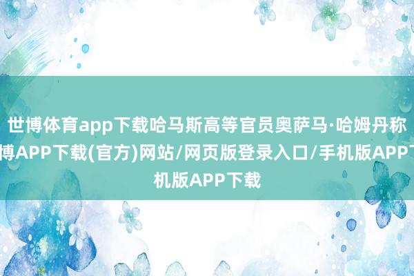 世博体育app下载哈马斯高等官员奥萨马·哈姆丹称-世博APP下载(官方)网站/网页版登录入口/手机版APP下载