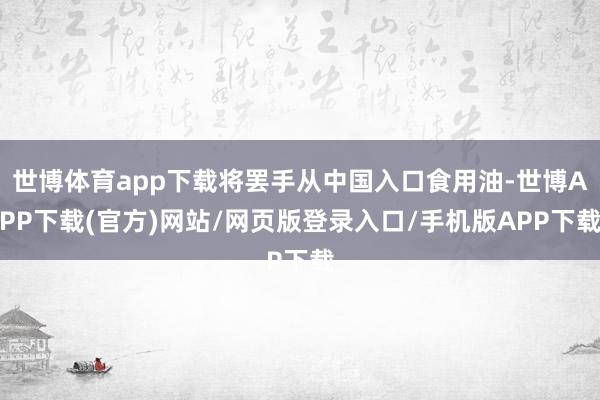 世博体育app下载将罢手从中国入口食用油-世博APP下载(官方)网站/网页版登录入口/手机版APP下载