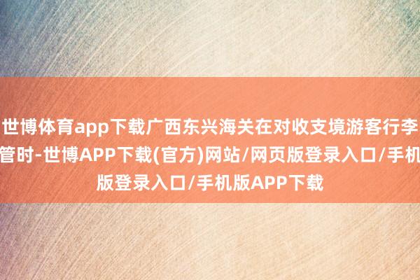 世博体育app下载广西东兴海关在对收支境游客行李物品进行监管时-世博APP下载(官方)网站/网页版登录入口/手机版APP下载