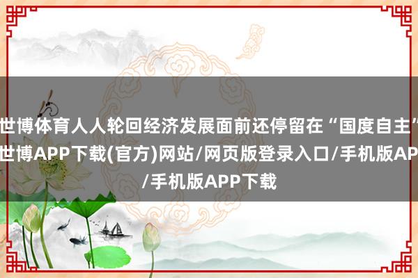 世博体育人人轮回经济发展面前还停留在“国度自主”层面-世博APP下载(官方)网站/网页版登录入口/手机版APP下载