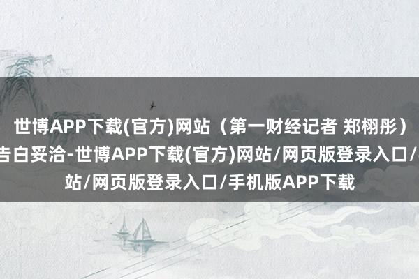 世博APP下载(官方)网站(第一财经记者 郑栩彤)举报 第一财经告白妥洽-世博APP下载(官方)网站/网页版登录入口/手机版APP下载