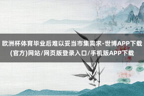 欧洲杯体育毕业后难以妥当市集需求-世博APP下载(官方)网站/网页版登录入口/手机版APP下载