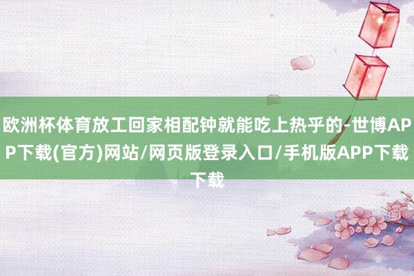 欧洲杯体育放工回家相配钟就能吃上热乎的-世博APP下载(官方)网站/网页版登录入口/手机版APP下载