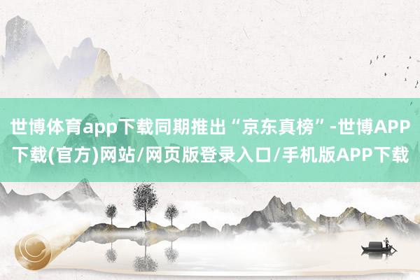 世博体育app下载同期推出“京东真榜”-世博APP下载(官方)网站/网页版登录入口/手机版APP下载