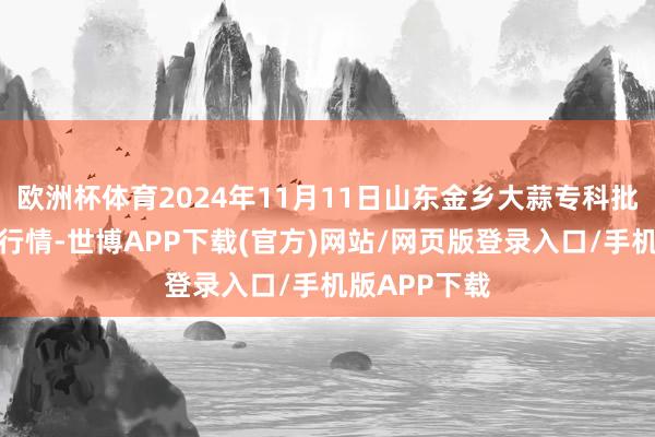 欧洲杯体育2024年11月11日山东金乡大蒜专科批发阛阓价钱行情-世博APP下载(官方)网站/网页版登录入口/手机版APP下载