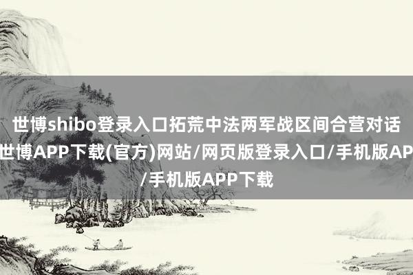 世博shibo登录入口拓荒中法两军战区间合营对话机制-世博APP下载(官方)网站/网页版登录入口/手机版APP下载