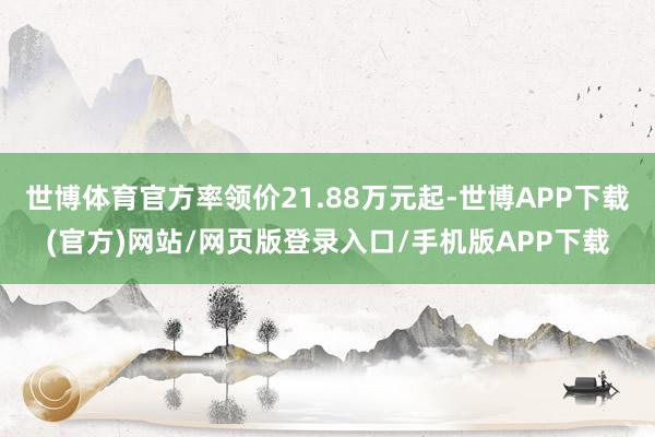 世博体育官方率领价21.88万元起-世博APP下载(官方)网站/网页版登录入口/手机版APP下载