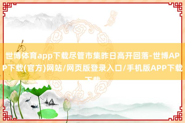 世博体育app下载尽管市集昨日高开回落-世博APP下载(官方)网站/网页版登录入口/手机版APP下载
