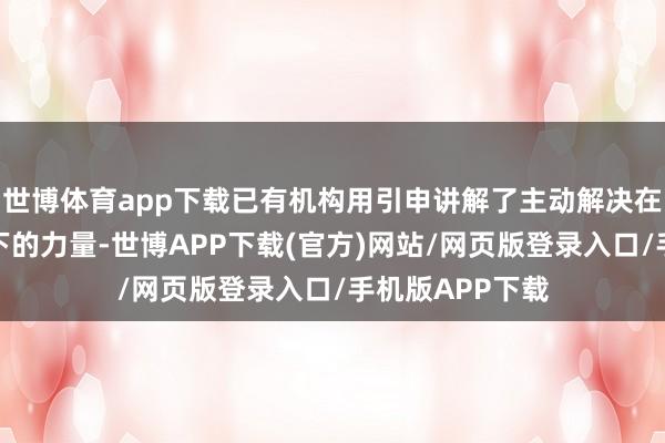 世博体育app下载已有机构用引申讲解了主动解决在现时市集环境下的力量-世博APP下载(官方)网站/网页版登录入口/手机版APP下载