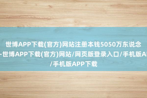 世博APP下载(官方)网站注册本钱5050万东说念主民币-世博APP下载(官方)网站/网页版登录入口/手机版APP下载