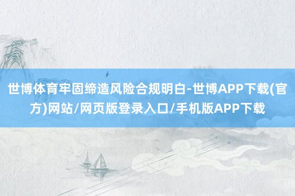 世博体育牢固缔造风险合规明白-世博APP下载(官方)网站/网页版登录入口/手机版APP下载