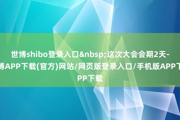 世博shibo登录入口&nbsp;这次大会会期2天-世博APP下载(官方)网站/网页版登录入口/手机版APP下载