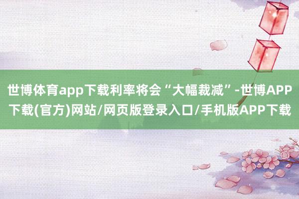 世博体育app下载利率将会“大幅裁减”-世博APP下载(官方)网站/网页版登录入口/手机版APP下载