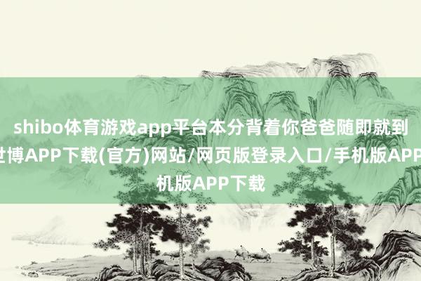shibo体育游戏app平台本分背着你爸爸随即就到了-世博APP下载(官方)网站/网页版登录入口/手机版APP下载