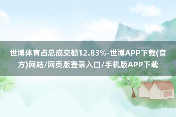 世博体育占总成交额12.83%-世博APP下载(官方)网站/网页版登录入口/手机版APP下载