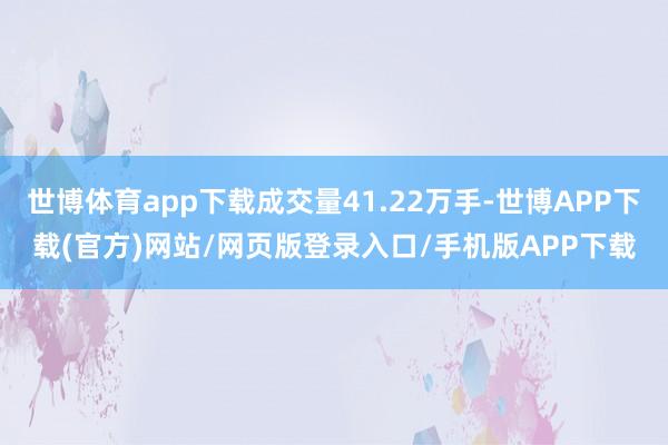 世博体育app下载成交量41.22万手-世博APP下载(官方)网站/网页版登录入口/手机版APP下载