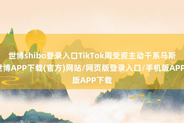 世博shibo登录入口TikTok周受资主动干系马斯克-世博APP下载(官方)网站/网页版登录入口/手机版APP下载