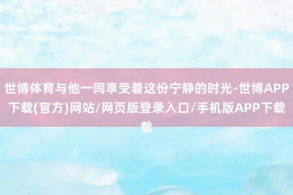 世博体育与他一同享受着这份宁静的时光-世博APP下载(官方)网站/网页版登录入口/手机版APP下载