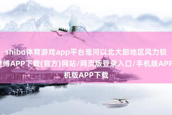 shibo体育游戏app平台淮河以北大部地区风力较大-世博APP下载(官方)网站/网页版登录入口/手机版APP下载