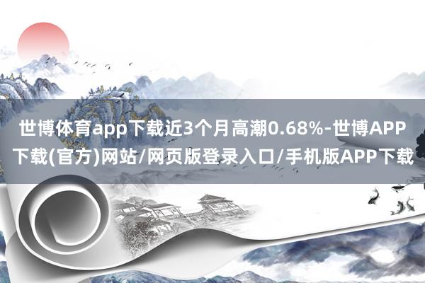 世博体育app下载近3个月高潮0.68%-世博APP下载(官方)网站/网页版登录入口/手机版APP下载