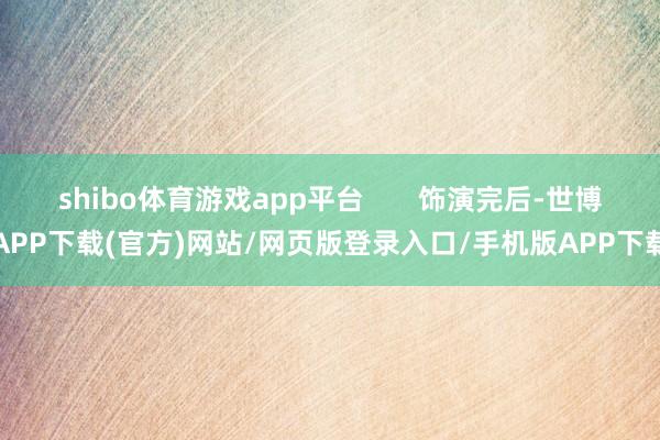 shibo体育游戏app平台       饰演完后-世博APP下载(官方)网站/网页版登录入口/手机版APP下载