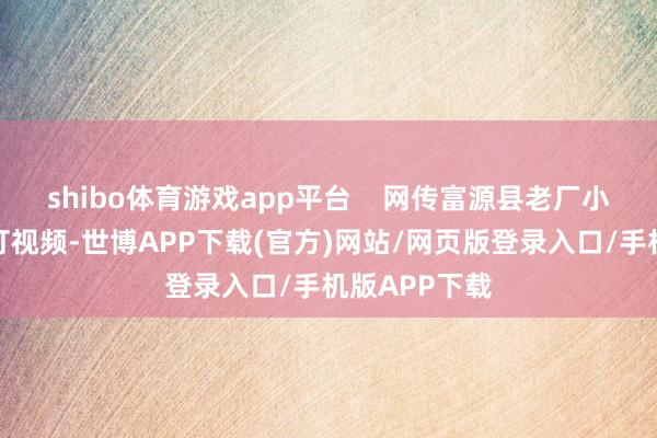 shibo体育游戏app平台    网传富源县老厂小学一学生被打视频-世博APP下载(官方)网站/网页版登录入口/手机版APP下载