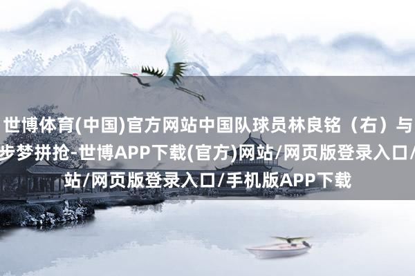 世博体育(中国)官方网站中国队球员林良铭(右)与日本队球员濑古步梦拼抢-世博APP下载(官方)网站/网页版登录入口/手机版APP下载