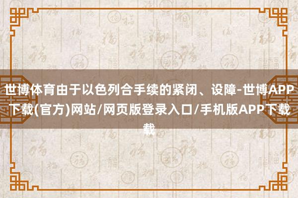 世博体育由于以色列合手续的紧闭、设障-世博APP下载(官方)网站/网页版登录入口/手机版APP下载