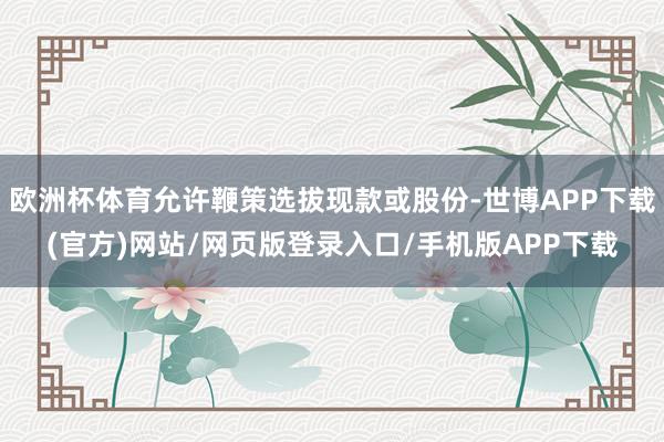 欧洲杯体育允许鞭策选拔现款或股份-世博APP下载(官方)网站/网页版登录入口/手机版APP下载