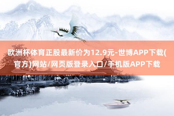 欧洲杯体育正股最新价为12.9元-世博APP下载(官方)网站/网页版登录入口/手机版APP下载