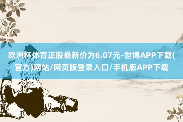 欧洲杯体育正股最新价为6.07元-世博APP下载(官方)网站/网页版登录入口/手机版APP下载