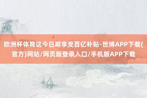 欧洲杯体育这今日期享受百亿补贴-世博APP下载(官方)网站/网页版登录入口/手机版APP下载
