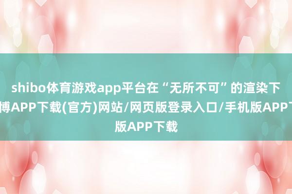 shibo体育游戏app平台在“无所不可”的渲染下-世博APP下载(官方)网站/网页版登录入口/手机版APP下载