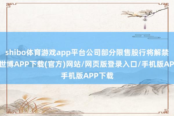shibo体育游戏app平台公司部分限售股行将解禁上市-世博APP下载(官方)网站/网页版登录入口/手机版APP下载