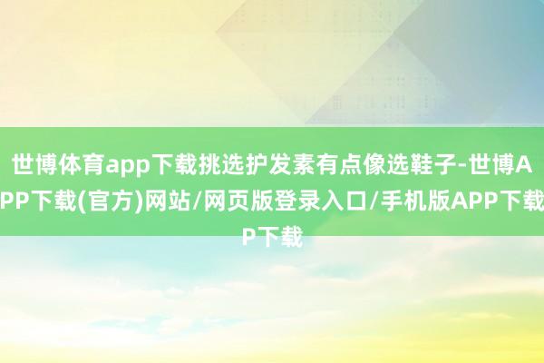 世博体育app下载挑选护发素有点像选鞋子-世博APP下载(官方)网站/网页版登录入口/手机版APP下载