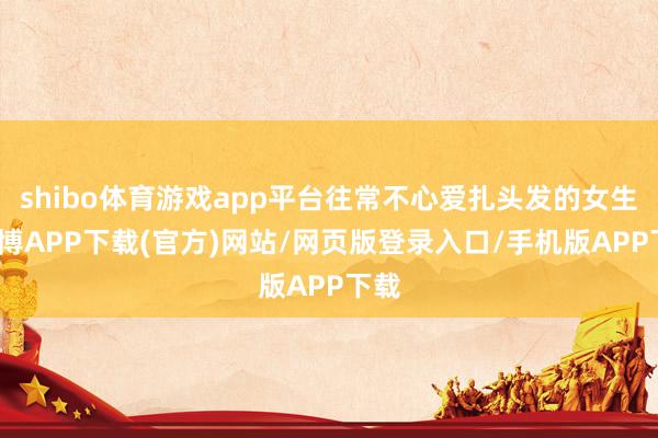 shibo体育游戏app平台往常不心爱扎头发的女生-世博APP下载(官方)网站/网页版登录入口/手机版APP下载
