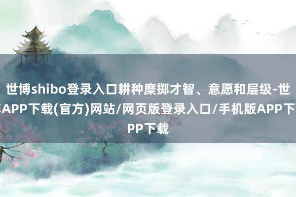 世博shibo登录入口耕种糜掷才智、意愿和层级-世博APP下载(官方)网站/网页版登录入口/手机版APP下载