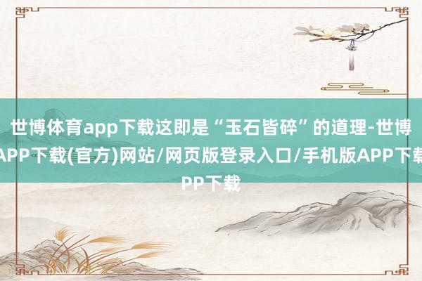 世博体育app下载这即是“玉石皆碎”的道理-世博APP下载(官方)网站/网页版登录入口/手机版APP下载